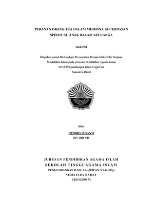 PERANAN ORANG TUA DALAM MEMBINA KECERDASAN
SPIRITUAL ANAK DALAM KELUARGA
SKRIPSI
Diajukan untuk Melengkapi Persyaratan Memperoleh Gelar Sarjana
Pendidikan Islam pada Jurusan Pendidikan Agama Islam
STAI-Pengembangan Ilmu Al-Qur’an
Sumatera Barat
Oleh:
HENDRA SUSANTI
BP: 2001 945
JURUSAN PENDIDIKAN AGAMA ISLAM
SEKOLAH TINGGI AGAMA ISLAM
PENGEMBANGAN ILMU AL-QUR’AN (STAI-PIQ)
SUMATERA BARAT
1426 H/2006 M
 