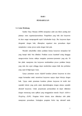 1 
BAB I 
PENDAHULUAN 
1.1. Latar Belakang 
Sumber Daya Manusia (SDM) merupakan salah satu faktor penting dari 
jalannya suatu organisasi/perusahaan. Pengelolaan yang baik dari karyawan 
ini akan sangat mempengaruhi aspek keberhasilan kerja. Jika karyawan dapat 
diorganisir dengan baik, diharapkan organisasi atau perusahaan dapat 
menjalankan semua proses usaha dengan baik pula. 
Masalah subyektifitas dalam penilaian kinerja karyawan merupakan hal 
yang hampir tidak bisa dihindari. Penilaian secara kuantitatif sering dianggap 
mengecewakan karena sulitnya mengukur parameter-parameter yang ada. Di 
lain pihak manajemen dan karyawan membutuhkan proses penilaian kinerja 
yang rutin dan cepat sehingga dapat memberikan umpan balik dan perbaikan 
yang cepat di lingkungan kerja. 
Upaya penentuan secara objektif kenaikan jabatan karyawan ini akan 
sangat bermanfaat untuk memotivasi karyawan supaya dapat bekerja dengan 
baik. Upaya untuk penentuan kenaikan jabatan karyawan ini terdiri dari 
sejumlah kriteria yang perlu untuk dipertimbangkan dengan adanya sejumlah 
alternatif karyawan. Untuk penyelesaian permasalahan ini dapat dilakukan 
dengan merancang suatu aplikasi yang menggunakan metode Simple Additive 
Weighting (SAW). Pengisian bobot kriteria akan dilakukan oleh pihak 
manajemen perusahaan. Sedangkan pengisian bobot tiap alternatif untuk 
 