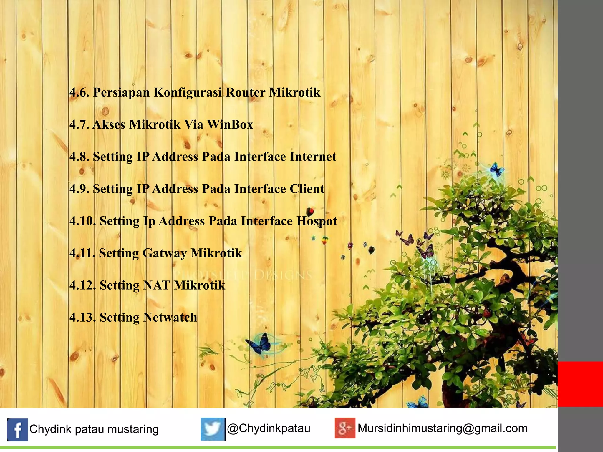 4.6. Persiapan Konfigurasi Router Mikrotik 
4.7. Akses Mikrotik ViaWinBox 
4.8. Setting IPAddress Pada Interface Internet 
4.9. Setting IPAddress Pada Interface Client 
4.10. Setting Ip Address Pada Interface Hospot 
4.11. Setting Gatway Mikrotik 
4.12. Setting NAT Mikrotik 
Gambar 4.1. Flowchart sistem yang berjalan 
4.13. Setting Netwatch 
Chydink patau mustaring @Chydinkpatau Mursidinhimustaring@gmail.com 
 