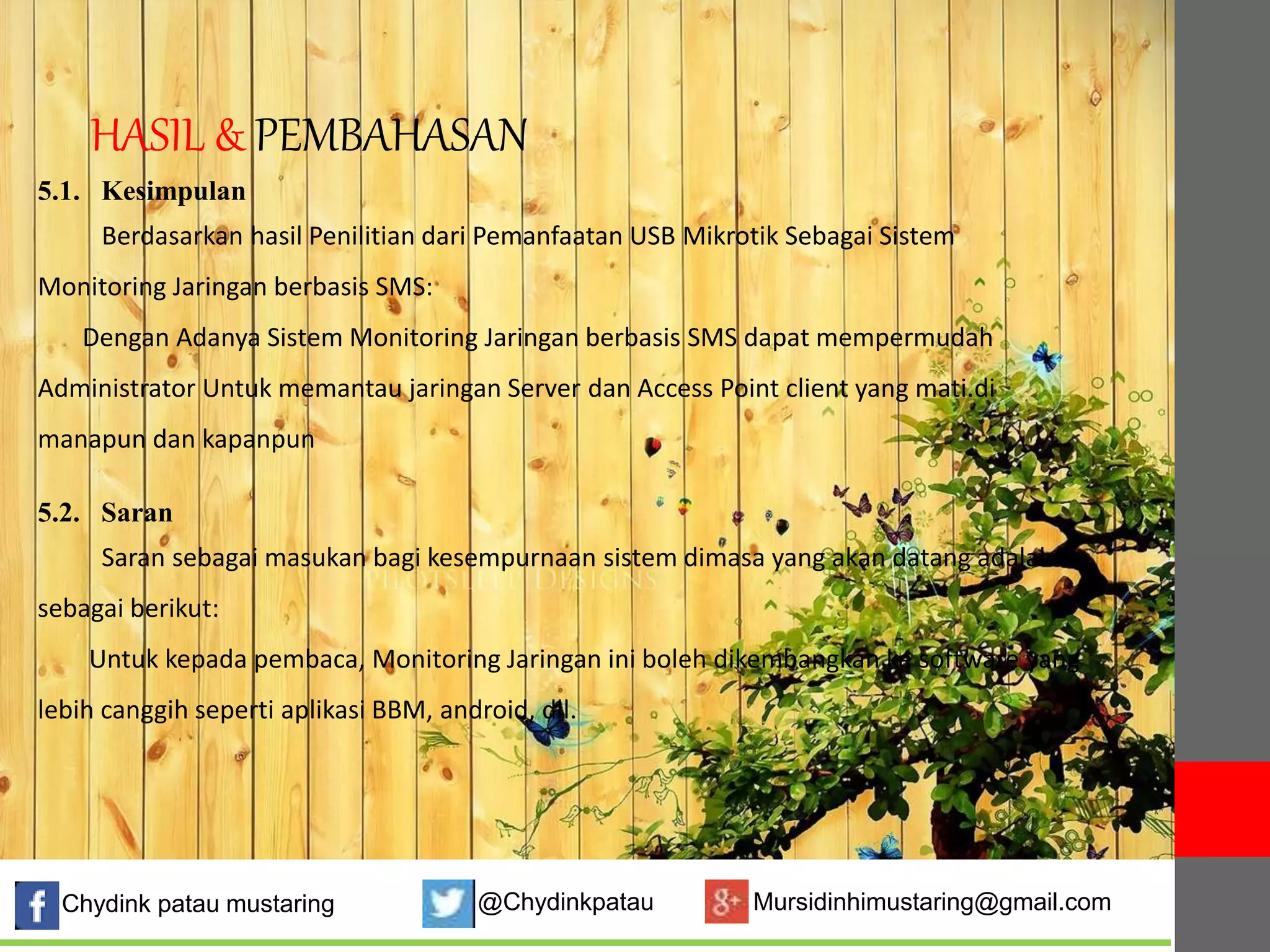 HASIL & PEMBAHASAN 
5.1. Kesimpulan 
Berdasarkan hasil Penilitian dari Pemanfaatan USB Mikrotik Sebagai Sistem 
Monitoring Jaringan berbasis SMS: 
Dengan Adanya Sistem Monitoring Jaringan berbasis SMS dapat mempermudah 
Administrator Untuk memantau jaringan Server dan Access Point client yang mati.di 
manapun dan kapanpun 
5.2. Saran 
Saran sebagai masukan bagi kesempurnaan sistem dimasa yang akan datang adalah 
sebagai berikut: 
Untuk kepada pembaca, Monitoring Jaringan ini boleh dikembangkan ke software yang 
lebih canggih seperti aplikasi BBM, android, dll. 
Chydink patau mustaring @Chydinkpatau Mursidinhimustaring@gmail.com 
 