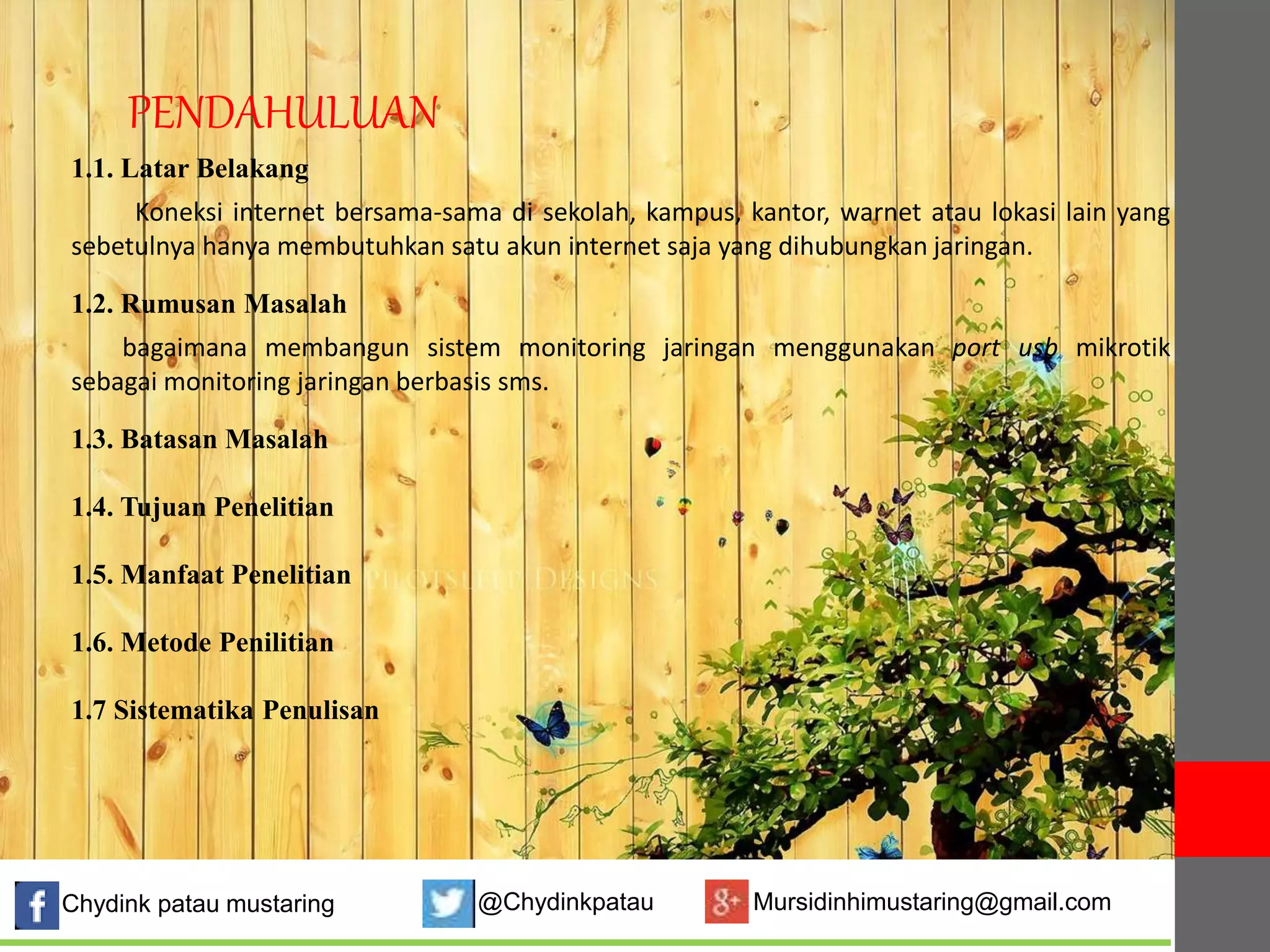 PENDAHULUAN 
1.1. Latar Belakang 
Koneksi internet bersama-sama di sekolah, kampus, kantor, warnet atau lokasi lain yang 
sebetulnya hanya membutuhkan satu akun internet saja yang dihubungkan jaringan. 
1.2. Rumusan Masalah 
bagaimana membangun sistem monitoring jaringan menggunakan port usb mikrotik 
sebagai monitoring jaringan berbasis sms. 
1.3. Batasan Masalah 
1.4. Tujuan Penelitian 
1.5. Manfaat Penelitian 
1.6. Metode Penilitian 
1.7 Sistematika Penulisan 
Chydink patau mustaring @Chydinkpatau Mursidinhimustaring@gmail.com 
 