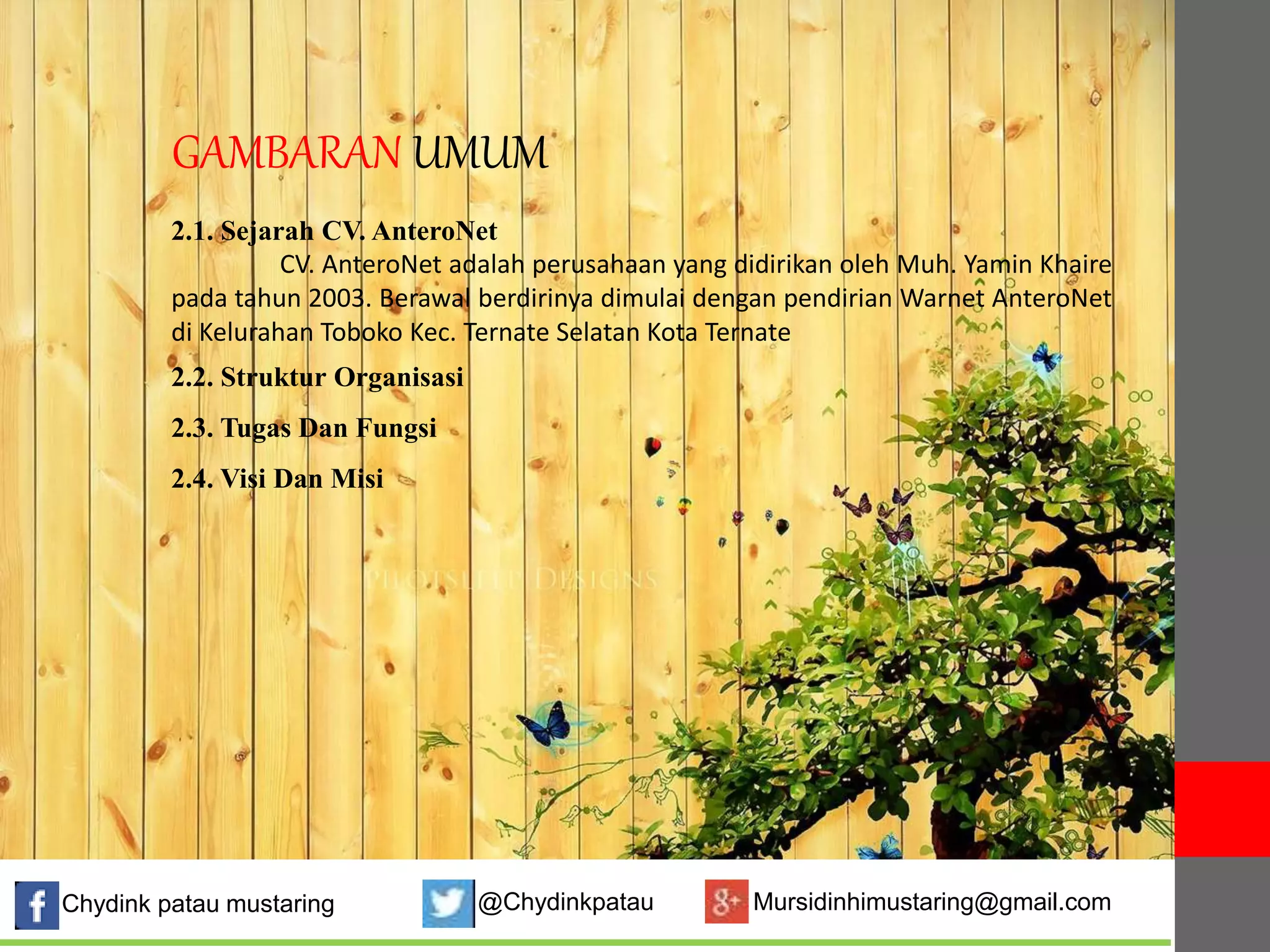 GAMBARAN UMUM 
2.1. Sejarah CV. AnteroNet 
CV. AnteroNet adalah perusahaan yang didirikan oleh Muh. Yamin Khaire 
pada tahun 2003. Berawal berdirinya dimulai dengan pendirian Warnet AnteroNet 
di Kelurahan Toboko Kec. Ternate Selatan Kota Ternate 
2.2. Struktur Organisasi 
2.3. Tugas Dan Fungsi 
2.4. Visi Dan Misi 
Chydink patau mustaring @Chydinkpatau Mursidinhimustaring@gmail.com 
 
