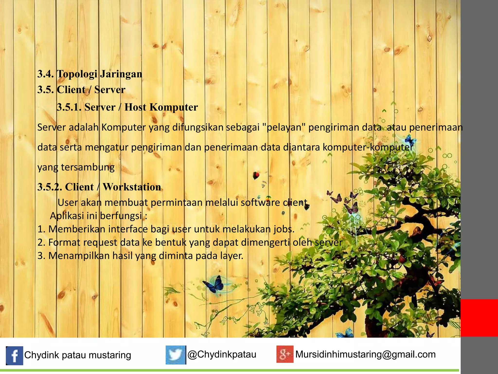 3.4. Topologi Jaringan 
3.5. Client / Server 
3.5.1. Server / Host Komputer 
Server adalah Komputer yang difungsikan sebagai "pelayan" pengiriman data atau penerimaan 
data serta mengatur pengiriman dan penerimaan data diantara komputer-komputer 
yang tersambung 
3.5.2. Client /Workstation 
User akan membuat permintaan melalui software client. 
Aplikasi ini berfungsi : 
1. Memberikan interface bagi user untuk melakukan jobs. 
2. Format request data ke bentuk yang dapat dimengerti oleh server 
3. Menampilkan hasil yang diminta pada layer. 
Chydink patau mustaring @Chydinkpatau Mursidinhimustaring@gmail.com 
 