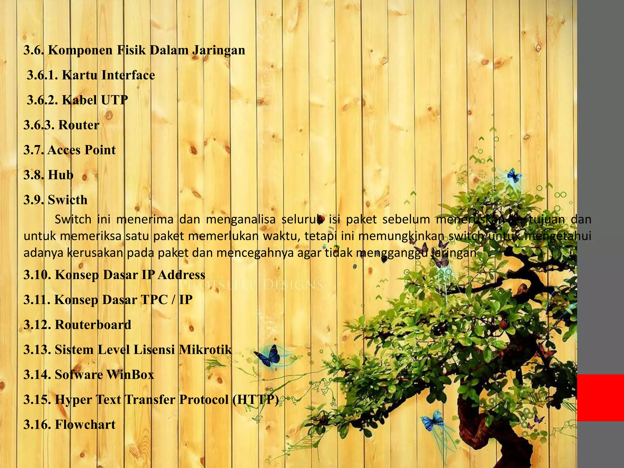 3.6. Komponen Fisik Dalam Jaringan 
3.6.1. Kartu Interface 
3.6.2. Kabel UTP 
3.6.3. Router 
3.7. Acces Point 
3.8. Hub 
3.9. Swicth 
Switch ini menerima dan menganalisa seluruh isi paket sebelum meneruskan ke tujuan dan 
untuk memeriksa satu paket memerlukan waktu, tetapi ini memungkinkan switch untuk mengetahui 
adanya kerusakan pada paket dan mencegahnya agar tidak mengganggu jaringan 
3.10. Konsep Dasar IP Address 
3.11. Konsep Dasar TPC / IP 
3.12. Routerboard 
3.13. Sistem Level Lisensi Mikrotik 
3.14. SofwareWinBox 
3.15. Hyper Text Transfer Protocol (HTTP) 
3.16. Flowchart 
 