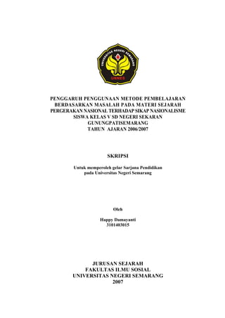 PENGGARUH PENGGUNAAN METODE PEMBELAJARAN
BERDASARKAN MASALAH PADA MATERI SEJARAH
PERGERAKAN NASIONAL TERHADAP SIKAP NASIONALISME
SISWA KELAS V SD NEGERI SEKARAN
GUNUNGPATISEMARANG
TAHUN AJARAN 2006/2007
SKRIPSI
Untuk memperoleh gelar Sarjana Pendidikan
pada Universitas Negeri Semarang
Oleh
Happy Damayanti
3101403015
JURUSAN SEJARAH
FAKULTAS ILMU SOSIAL
UNIVERSITAS NEGERI SEMARANG
2007
 
