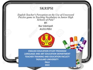 SKRIPSI
English Teacher's Perception on the Use of Crossword
Puzzles game in Teaching Vocabulary in Junior High
Schools of Palu"
BY:
Nur Islamiyah
A12117051
ENGLISH EDUCATION STUDY PROGRAM
LANGUAGE AND ART EDUCATION DEPARTMENT
TEACHER TRAINING AND EDUCATION FACULTY
TADULAKO UNIVERSITY
PALU
2022
 