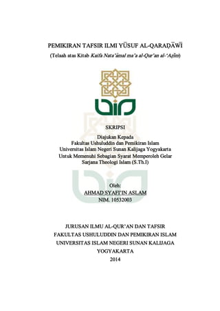 PEMIKIRAN TAFSIR ILMI YU<SUF AL-QARAD{A<WI<
(Telaah atas Kitab Kaifa Nata’a>mal ma’a al-Qur’an al-‘Az}i>m)
SKRIPSI
Diajukan Kepada
Fakultas Ushuluddin dan Pemikiran Islam
Universitas Islam Negeri Sunan Kalijaga Yogyakarta
Untuk Memenuhi Sebagian Syarat Memperoleh Gelar
Sarjana Theologi Islam (S.Th.I)
Oleh:
AHMAD SYAFI’IN ASLAM
NIM. 10532003
JURUSAN ILMU AL-QUR’AN DAN TAFSIR
FAKULTAS USHULUDDIN DAN PEMIKIRAN ISLAM
UNIVERSITAS ISLAM NEGERI SUNAN KALIJAGA
YOGYAKARTA
2014
 