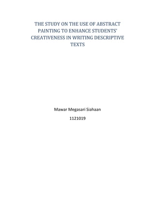 THE STUDY ON THE USE OF ABSTRACT 
PAINTING TO ENHANCE STUDENTS’ 
CREATIVENESS IN WRITING DESCRIPTIVE 
TEXTS 
Mawar Megasari Siahaan 
1121019 
 