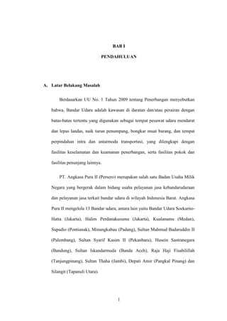 1
BAB I
PENDAHULUAN
A. Latar Belakang Masalah
Berdasarkan UU No. 1 Tahun 2009 tentang Penerbangan menyebutkan
bahwa, Bandar Udara adalah kawasan di daratan dan/atau perairan dengan
batas-batas tertentu yang digunakan sebagai tempat pesawat udara mendarat
dan lepas landas, naik turun penumpang, bongkar muat barang, dan tempat
perpindahan intra dan antarmoda transportasi, yang dilengkapi dengan
fasilitas keselamatan dan keamanan penerbangan, serta fasilitas pokok dan
fasilitas penunjang lainnya.
PT. Angkasa Pura II (Persero) merupakan salah satu Badan Usaha Milik
Negara yang bergerak dalam bidang usaha pelayanan jasa kebandarudaraan
dan pelayanan jasa terkait bandar udara di wilayah Indonesia Barat. Angkasa
Pura II mengelola 13 Bandar udara, antara lain yaitu Bandar Udara Soekarno-
Hatta (Jakarta), Halim Perdanakusuma (Jakarta), Kualanamu (Medan),
Supadio (Pontianak), Minangkabau (Padang), Sultan Mahmud Badaruddin II
(Palembang), Sultan Syarif Kasim II (Pekanbaru), Husein Sastranegara
(Bandung), Sultan Iskandarmuda (Banda Aceh), Raja Haji Fisabilillah
(Tanjungpinang), Sultan Thaha (Jambi), Depati Amir (Pangkal Pinang) dan
Silangit (Tapanuli Utara).
 