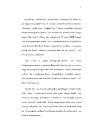 2
Menghadapi meningkatnya pertumbuhan penumpang dan banyaknya
jumlah pesawat yang beroperasi di Indonesia menuntut semakin disiapkannya
infrastruktur bandar udara. Angkasa Pura II dalam menghadapi tantangan
tersebut meng-upgrade Bandar Udara Internasional Soekarno-Hatta dengan
program Terminal 3 Ultimate dan pada tanggal 10 Januari 2014 Angkasa
Pura II mengoperasikan Bandar Udara Halim Perdanakusuma sebagai bandar
udara komersil berjadwal dengan beroperasinya maskapai penerbangan
Citilink dan disusul maskapai penerbangan Batik Air pada tanggal 2 April
2015 di bandar udara tersebut.
Oleh karena itu dengan berfungsinya Bandar Udara Halim
Perdanakusuma sebagai penerbangan komersial berjadwal yang sebelumnya
hanya melayani penerbangan VIP/VVIP, pernerbangan charter, penerbangan
medevac dan penerbangan kargo. Mengakibatkan bertambah padatnya
aktivitas penerbangan baik di terminal maupun sisi udara pada Bandar Udara
Halim Perdanakusuma.
Masalah lain yang muncul adalah jadwal penerbangan melalui Bandar
Udara Halim Perdanakusuma sering tidak sesuai dengan jadwal yang
ditentukan. Sehingga menimbulkan penumpukan pesawat pada jam-jam
tertentu mengantri untuk parkir. Begitu halnya dengan lama waktu ground
handling dan ground time yang sudah ditentukan.sekitar 40-60 menit tetapi
ada beberapa pihak maskapai penerbangan atau pihak ground handling yang
melebihi batas ketentuan.
 