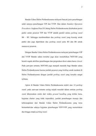 3
Bandar Udara Halim Perdanakusuma melayani banyak jenis penerbangan
salah satunya penerbangan VIP dan VVIP. Dan dalam Standart Operation
Procedures Angkasa Pura II Cabang Halim Perdanakusuma disebutkan posisi
parkir untuk pesawat VIP dan VVIP adalah paralel antara parking stand
B4 – B5. Sehingga membutuhkan dua parking stand yang kosong untuk
parkir dan juga diperlukan dua parking stand yaitu B3 dan B6 untuk
maneuver pesawat..
Dengan Bandar Udara Halim Perdanakusuma melayani penerbangan VIP
dan VVIP Bandar udara tersebut juga akan menerbitkan NOTAM yang
berarti segala aktifitas penerbangan dan pergerakan disisi udara harus closed.
Pada jam-jam tertentu NOTAM juga menjadi masalah bagi Bandar udara
Halim Perdanakusuma karena jumlah pesawat yang holding untuk medarat di
Halim Perdanakusuma dengan jumlah parking stand yang tersedia sangat
terbatas.
Apron di Bandar Udara Halim Perdanakusuma terdiri atas 14 parking
stand, pada saat-saat tertentu sering terjadi masalah dalam antrian parking
stand dikarenakan mulai dari waktu ground handling yang terlalu lama,
kegiatan charter yang tidak terprediksi, jumlah penerbangan menuju dan
keberangkatan dari Bandar Udara Halim Perdanakusuma yang terus
bertambah.dan adanya kegiatan penerbangan VIP/VVIP yang memerlukan
dua hingga empat parking stand.
 