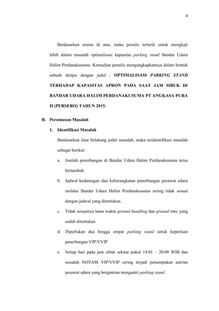 4
Berdasarkan uraian di atas, maka penulis tertarik untuk mengkaji
lebih dalam masalah optimalisasi kapasitas parking stand Bandar Udara
Halim Perdanakusuma. Kemudian penulis mengungkapkannya dalam bentuk
sebuah skripsi dengan judul : OPTIMALISASI PARKING STAND
TERHADAP KAPASITAS APRON PADA SAAT JAM SIBUK DI
BANDAR UDARA HALIM PERDANAKUSUMA PT ANGKASA PURA
II (PERSERO) TAHUN 2015.
B. Perumusan Masalah
1. Identifikasi Masalah
Berdasarkan latar belakang judul masalah, maka teridentifikasi masalah
sebagai berikut :
a. Jumlah penerbangan di Bandar Udara Halim Perdanakusuma terus
bertambah.
b. Jadwal kedatangan dan keberangkatan penerbangan pesawat udara
melalui Bandar Udara Halim Perdanakusuma sering tidak sesuai
dengan jadwal yang ditentukan.
c. Tidak sesuainya lama waktu ground handling dan ground time yang
sudah ditentukan.
d. Diperlukan dua hingga empat parking stand untuk keperluan
penerbangan VIP/VVIP
e. Setiap hari pada jam sibuk sekitar pukul 14:01 – 20:00 WIB dan
sesudah NOTAM VIP/VVIP sering terjadi penumpukan antrian
pesawat udara yang bergantian mengantri parking stand.
 