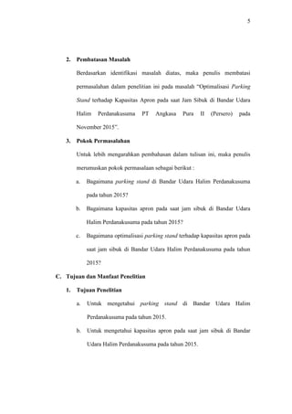 5
2. Pembatasan Masalah
Berdasarkan identifikasi masalah diatas, maka penulis membatasi
permasalahan dalam penelitian ini pada masalah “Optimalisasi Parking
Stand terhadap Kapasitas Apron pada saat Jam Sibuk di Bandar Udara
Halim Perdanakusuma PT Angkasa Pura II (Persero) pada
November 2015”.
3. Pokok Permasalahan
Untuk lebih mengarahkan pembahasan dalam tulisan ini, maka penulis
merumuskan pokok permasalaan sebagai berikut :
a. Bagaimana parking stand di Bandar Udara Halim Perdanakusuma
pada tahun 2015?
b. Bagaimana kapasitas apron pada saat jam sibuk di Bandar Udara
Halim Perdanakusuma pada tahun 2015?
c. Bagaimana optimalisasi parking stand terhadap kapasitas apron pada
saat jam sibuk di Bandar Udara Halim Perdanakusuma pada tahun
2015?
C. Tujuan dan Manfaat Penelitian
1. Tujuan Penelitian
a. Untuk mengetahui parking stand di Bandar Udara Halim
Perdanakusuma pada tahun 2015.
b. Untuk mengetahui kapasitas apron pada saat jam sibuk di Bandar
Udara Halim Perdanakusuma pada tahun 2015.
 