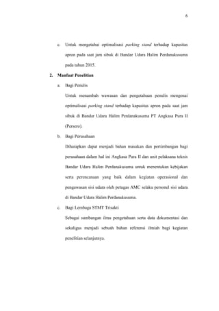 6
c. Untuk mengetahui optimalisasi parking stand terhadap kapasitas
apron pada saat jam sibuk di Bandar Udara Halim Perdanakusuma
pada tahun 2015.
2. Manfaat Penelitian
a. Bagi Penulis
Untuk menambah wawasan dan pengetahuan penulis mengenai
optimalisasi parking stand terhadap kapasitas apron pada saat jam
sibuk di Bandar Udara Halim Perdanakusuma PT Angkasa Pura II
(Persero).
b. Bagi Perusahaan
Diharapkan dapat menjadi bahan masukan dan pertimbangan bagi
perusahaan dalam hal ini Angkasa Pura II dan unit pelaksana teknis
Bandar Udara Halim Perdanakusuma untuk menentukan kebijakan
serta perencanaan yang baik dalam kegiatan operasional dan
pengawasan sisi udara oleh petugas AMC selaku personel sisi udara
di Bandar Udara Halim Perdanakusuma.
c. Bagi Lembaga STMT Trisakti
Sebagai sumbangan ilmu pengetahuan serta data dokumentasi dan
sekaligus menjadi sebuah bahan referensi ilmiah bagi kegiatan
penelitian selanjutnya.
 