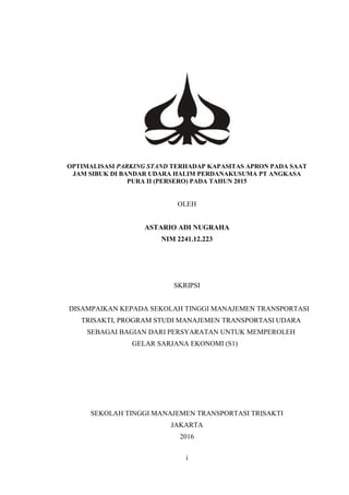 i
OPTIMALISASI PARKING STAND TERHADAP KAPASITAS APRON PADA SAAT
JAM SIBUK DI BANDAR UDARA HALIM PERDANAKUSUMA PT ANGKASA
PURA II (PERSERO) PADA TAHUN 2015
OLEH
ASTARIO ADI NUGRAHA
NIM 2241.12.223
SKRIPSI
DISAMPAIKAN KEPADA SEKOLAH TINGGI MANAJEMEN TRANSPORTASI
TRISAKTI, PROGRAM STUDI MANAJEMEN TRANSPORTASI UDARA
SEBAGAI BAGIAN DARI PERSYARATAN UNTUK MEMPEROLEH
GELAR SARJANA EKONOMI (S1)
SEKOLAH TINGGI MANAJEMEN TRANSPORTASI TRISAKTI
JAKARTA
2016
 