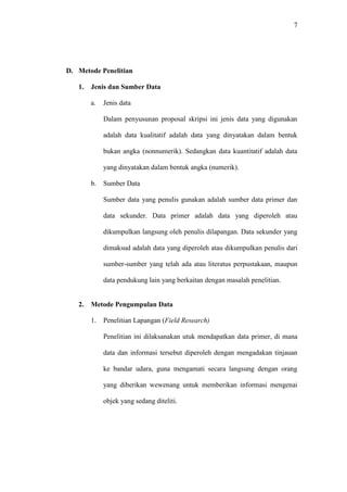 7
D. Metode Penelitian
1. Jenis dan Sumber Data
a. Jenis data
Dalam penyusunan proposal skripsi ini jenis data yang digunakan
adalah data kualitatif adalah data yang dinyatakan dalam bentuk
bukan angka (nonnumerik). Sedangkan data kuantitatif adalah data
yang dinyatakan dalam bentuk angka (numerik).
b. Sumber Data
Sumber data yang penulis gunakan adalah sumber data primer dan
data sekunder. Data primer adalah data yang diperoleh atau
dikumpulkan langsung oleh penulis dilapangan. Data sekunder yang
dimaksud adalah data yang diperoleh atau dikumpulkan penulis dari
sumber-sumber yang telah ada atau literatus perpustakaan, maupun
data pendukung lain yang berkaitan dengan masalah penelitian.
2. Metode Pengumpulan Data
1. Penelitian Lapangan (Field Research)
Penelitian ini dilaksanakan utuk mendapatkan data primer, di mana
data dan informasi tersebut diperoleh dengan mengadakan tinjauan
ke bandar udara, guna mengamati secara langsung dengan orang
yang diberikan wewenang untuk memberikan informasi mengenai
objek yang sedang diteliti.
 