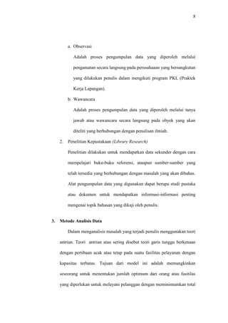 8
a. Observasi
Adalah proses pengumpulan data yang diperoleh melalui
pengamatan secara langsung pada perusahaaan yang bersangkutan
yang dilakukan penulis dalam mengikuti program PKL (Praktek
Kerja Lapangan).
b. Wawancara
Adalah proses pengumpulan data yang diperoleh melalui tanya
jawab atau wawancara secara langsung pada obyek yang akan
diteliti yang berhubungan dengan penulisan ilmiah.
2. Penelitian Kepustakaan (Library Research)
Penelitian dilakukan untuk mendapatkan data sekunder dengan cara
mempelajari buku-buku referensi, ataupun sumber-sumber yang
telah tersedia yang berhubungan dengan masalah yang akan dibahas.
Alat pengumpulan data yang digunakan dapat berupa studi pustaka
atau dokumen untuk mendapatkan informasi-informasi penting
mengenai topik bahasan yang dikaji oleh penulis.
3. Metode Analisis Data
Dalam menganalisis masalah yang terjadi penulis menggunakan teori
antrian. Teori antrian atau sering disebut teori garis tunggu berkenaan
dengan pertibaan acak atau tetap pada suatu fasilitas pelayanan dengan
kapasitas terbatas. Tujuan dari model ini adalah memungkinkan
seseorang untuk menentukan jumlah optimum dari orang atau fasitilas
yang diperlukan untuk melayani pelanggan dengan meminimumkan total
 