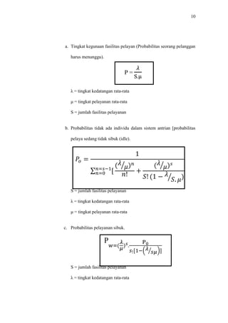 10
a. Tingkat kegunaan fasilitas pelayan (Probabilitas seorang pelanggan
harus menunggu).
P =
𝜆
S.μ
λ = tingkat kedatangan rata-rata
μ = tingkat pelayanan rata-rata
S = jumlah fasilitas pelayanan
b. Probabilitas tidak ada individu dalam sistem antrian [probabilitas
pelaya sedang tidak sibuk (idle).
𝑃𝑜 =
1
∑ [𝑛=𝑠−1
𝑛=0
( 𝜆
𝜇⁄ ) 𝑛
𝑛!
+
( 𝜆
𝜇⁄ ) 𝑠
𝑆! (1 − 𝜆
𝑆. 𝜇⁄ )
S = jumlah fasilitas pelayanan
λ = tingkat kedatangan rata-rata
μ = tingkat pelayanan rata-rata
c. Probabilitas pelayanan sibuk.
P
𝑤=(
𝜆
𝜇
) 𝑠.
P0
𝑠![1−( 𝜆
𝑠𝜇⁄ )]
S = jumlah fasilitas pelayanan
λ = tingkat kedatangan rata-rata
 