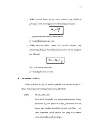 12
f. Waktu rata-rata dalam antrian (waktu rata-rata yang dihabiskan
pelanggan untuk menunggu dalam antrian sampai dilayani).
Wq =
Lq
λ
Lq = jumlah individu rata-rata dalam antrian
λ = tingkat kedatangan rata-rata
g. Waktu rata-rata dalam sistem total (waktu rata-rata yang
dihabiskan pelanggan dalam keseluruhan sistem antrian mengantri
dan dilayani).
Ws = Wq +
1
𝜇
Wq = waktu rata-rata antrian
μ = tingkat pelayanan rata-rata
E. Sistematika Penulisan
Dalam penulisan skripsi ini nantinya penulis akan membai menjadi 5
(lima) Bab dengan sistematika penulisan sebagai berikut :
BAB 1 PENDAHULUAN
Pada bab 1 ini penulis akan menyampaikan uraian tentang
latar belakang dari penulisan skripsi, perumusan masalah,
tujuan dan manfaat penelitian, metode penelitian yang
akan digunakan, teknik analisis data yang akan dibahas
serta sistematika penulisan skripsi.
 