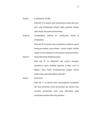 13
BAB II LANDASAN TEORI
Pada bab II ini penulis akan menguraikan konsep dan teori-
teori yang berhubungan dengan objek penelitian dengan
judul skripsi dan pokok permasalahan.
BAB III GAMBARAN UMUM PT. ANGKASA PURA II
(PERSERO)
Pada bab III ini penulis akan memberikan gambaran umum
tentang perusahaan yang meliputi : sejarah singkat, struktur
organisasi dan manajemen serta kegiatan usaha perusahaan.
BAB IV ANALISIS DAN PEMBAHASAN
Pada bab IV ini dilaporkan hasl analisis mengenai
optimalisasi apron terhadap kapasitas parking stand di
Bandar Udara Halim Perdanakusuma dengan metode
analisis data yang telah dibahas pada bab I.
BAB V PENUTUP
Pada bab V ini penulis akan menyampaikan kesimpulan
dari hasil penelitian secara keseluruhan dan penulis akan
mencoba memberikan saran yang diharapkan dapat
membeikan manfaat lebih bagi pembaca.
 