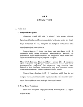 14
BAB II
LANDASAN TEORI
A. Manajemen
1. Pengertian Manajemen
Manajemen berasal dari kata “to manage” yang artinya mengatur.
Pengaturan dilakukan melalui proses dan diatur berdasarkan urutan dari fungsi-
fungsi manajemen itu. Jadi, manajemen itu merupakan suatu proses untuk
mewujudkan tujuan yang diinginkan.
Menurut James A. F. Stoner yang dikutip oleh Irham Fahmi (2012 : 2)
manajemen adalah proses perencanaan, pengorganisasian, pemimpin, dan
pengendalian upaya anggota organisasi dan penggunaan semua sumber daya
organisasi untuk mencapai tujuan yang telah ditetapkan.
Menurut G.R. Terry yang dikutip oleh Malayu Hasibuan (2015 : 2) manajemen
adalah suatu proses yang khas yang terdiri dari tindakan-tindakan perencanaan,
pengorganisasian, pengarahan, dan engendalian yang dilakukan untuk
menentukan serta mencapai sasaran-sasaran yang telah ditentukan melalui
pemanfaatan sumber daya manusia dan sumber-sumber lainnya.
Menurut Malayu Hasibuan (2015 : 2) “manajemen adalah ilmu dan seni
mengatur proses pemanfaatan sumber daya manusia dan sumber-sumber lainnya
secara efektif dan efisien untuk mencapai suatu tujuan tertentu”.
2. Unsur-Unsur Manajemen
Unsur-unsur manajemen yang dijelaskan oleh Hasibuan (2015 : 20-21) yaitu
sebagai berikut :
 