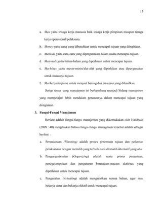 15
a. Men yaitu tenaga kerja manusia baik tenaga kerja pimpinan maupun tenaga
kerja operasional/pelaksana.
b. Money yaitu uang yang dibutuhkan untuk mencapai tujuan yang diinginkan.
c. Methods yaitu cara-cara yang dipergunakan dalam usaha mencapai tujuan.
d. Materials yaitu bahan-bahan yang diperlukan untuk mencapai tujuan.
e. Machines yaitu mesin-mesin/alat-alat yang diperlukan atau dipergunakan
untuk mencapai tujuan.
f. Market yaitu pasar untuk menjual barang dan jasa-jasa yang dihasilkan.
Setiap unsur yang manajemen ini berkembang menjadi bidang manajemen
yang mempelajari lebih mendalam peranannya dalam mencapai tujuan yang
diinginkan.
3. Fungsi-Fungsi Manajemen
Berikut adalah fungsi-fungsi manajemen yang dikemukakan oleh Hasibuan
(2009 : 40) menjelaskan bahwa fungsi-fungsi manajemen tersebut adalah sebagai
berikut :
a. Perencanaan (Planning) adalah proses penentuan tujuan dan pedoman
pelaksanaan dengan memilih yang terbaik dari alternatif-alternatif yang ada.
b. Pengorganisasian (Organizing) adalah suatu proses penentuan,
penegelompokan dan pengaturan bermacam-macam aktivitas yang
diperlukan untuk mencapai tujuan.
c. Pengarahan (Actuating) adalah mengarahkan semua bahan, agar mau
bekerja sama dan bekerja efektif untuk mencapai tujuan.
 