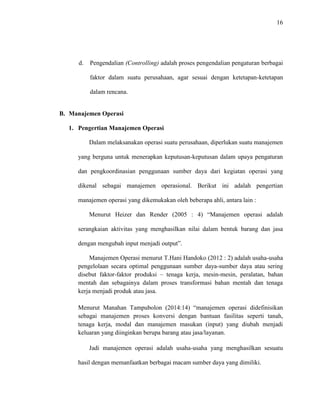 16
d. Pengendalian (Controlling) adalah proses pengendalian pengaturan berbagai
faktor dalam suatu perusahaan, agar sesuai dengan ketetapan-ketetapan
dalam rencana.
B. Manajemen Operasi
1. Pengertian Manajemen Operasi
Dalam melaksanakan operasi suatu perusahaan, diperlukan suatu manajemen
yang berguna untuk menerapkan keputusan-keputusan dalam upaya pengaturan
dan pengkoordinasian penggunaan sumber daya dari kegiatan operasi yang
dikenal sebagai manajemen operasional. Berikut ini adalah pengertian
manajemen operasi yang dikemukakan oleh beberapa ahli, antara lain :
Menurut Heizer dan Render (2005 : 4) “Manajemen operasi adalah
serangkaian aktivitas yang menghasilkan nilai dalam bentuk barang dan jasa
dengan mengubah input menjadi output”.
Manajemen Operasi menurut T.Hani Handoko (2012 : 2) adalah usaha-usaha
pengelolaan secara optimal penggunaan sumber daya-sumber daya atau sering
disebut faktor-faktor produksi – tenaga kerja, mesin-mesin, peralatan, bahan
mentah dan sebagainya dalam proses transformasi bahan mentah dan tenaga
kerja menjadi produk atau jasa.
Menurut Manahan Tampubolon (2014:14) “manajemen operasi didefinisikan
sebagai manajemen proses konversi dengan bantuan fasilitas seperti tanah,
tenaga kerja, modal dan manajemen masukan (input) yang diubah menjadi
keluaran yang diinginkan berupa barang atau jasa/layanan.
Jadi manajemen operasi adalah usaha-usaha yang menghasilkan sesuatu
hasil dengan memanfaatkan berbagai macam sumber daya yang dimiliki.
 