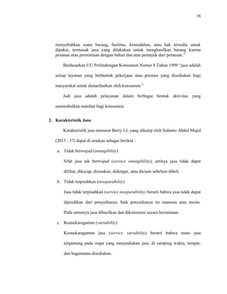 18
menyebabkan suatu barang, fasilitas, kemudahan, atau hak tersedia untuk
dipakai, termasuk jasa yang dilakukan untuk menghasilkan barang karena
pesanan atau permintaan dengan bahan dan atas petunjuk dari pemesan.”
Berdasarkan UU Perlindungan Konsumen Nomer 8 Tahun 1999 “jasa adalah
setiap layanan yang berbentuk pekerjaan atau prestasi yang disediakan bagi
masyarakat untuk dimanfaatkan oleh konsumen.”
Jadi jasa adalah pelayanan dalam berbagai bentuk aktivitas yang
menimbulkan manfaat bagi konsumen.
2. Karakteristik Jasa
Karakteristik jasa menurut Berry LL yang dikutip oleh Suharto Abdul Majid
(2013 : 37) dapat di uraikan sebagai berikut :
a. Tidak berwujud (intangibility)
Sifat jasa tak berwujud (service intangibility), artinya jasa tidak dapat
dilihat, dikecap, dirasakan, didengar, atau dicium sebelum dibeli.
b. Tidak terpisahkan (inseparability)
Jasa tidak terpisahkan (service inseparability) berarti bahwa jasa tidak dapat
dipisahkan dari penyedianya, baik penyedianya itu manusia atau mesin.
Pada umumya jasa dihasilkan dan dikonsumsi secara bersamaan.
c. Keanekaragaman (variability)
Keanekaragaman jasa (service variability) berarti bahwa mutu jasa
tergantung pada siapa yang menyediakan jasa, di samping waktu, tempat,
dan bagaimana disediakan.
 