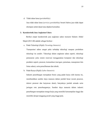19
d. Tidak tahan lama (perishability)
Jasa tidak tahan lama (services perishability) berarti bahwa jasa tidak dapat
disimpan untuk dijual atau dipakai kemudian.
3. Karakteristik Jasa Angkutan Udara
Berikut empat karakteristik jasa angkutan udara menurut Suharto Abdul
Majid (2013:40) adalah sebagai berikut :
a. Padat Teknologi (Highly Tecnology Intensive)
Transportasi udara sangat peka terhadap teknologi maupun perubahan
teknologi itu sendiri. Teknologi dalam angkutan udara seperti, teknologi
pemasaran yaitu sistem reservasi menggunakan komputer dan teknologi
produksi seperti, pesawat, komunikasi (navigasi, pemetaan, manajemen lalu
lintas udara), serta pemeliharaan dan teknik.
b. Padat Karya (Highly Labor Intensive)
Industri penerbangan merupakan bisnis yang padat karya oleh karena itu,
membutuhkan sumber daya manusia dalam jumlah besar (awak pesawat,
teknisi pesawat dan karyawan darat), banyaknya jumlah armada serta
jaringan rute penerbangannya. Sumber daya manusia dalam industri
penerbangan merupakan tenaga kerja yang memiliki keterampilan tinggi dan
memiliki derajat tanggung jawab yang tinggi pula.
 
