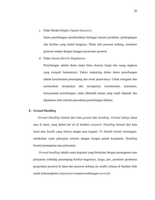 20
c. Padat Modal (Highly Capital Intensive)
Suatu penerbangan membutuhkan berbagai macam peralatan, perlengkapan
dan fasilitas yang mahal harganya. Mulai dari pesawat terbang, simulator
pesawat sampai dengan hanggar perawatan pesawat.
d. Padat Aturan (Strictly Regulation)
Penerbangan adalah dunia tanpa batas (karena langit dan ruang angkasa
yang menjadi batasannya). Faktor terpenting dalam dunia penerbangan
adalah keselamatan penumpang dan awak pesawatnya. Untuk mengatur dan
memastikan terciptanya dan tercapainya keselamatan, keamanan,
kenyamanan penerbangan, maka dibuatlah aturan yang wajib dipatuhi dan
dijalankan oleh seluruh perusahaan penerbangan didunia.
E. Ground Handling
Ground Handling berasal dari kata ground dan handling. Ground artinya darat
atau di darat, yang dalam hal ini di bandara (airport). Handling berasal dari kata
hand atau handle yang artinya tangan atau tangani. To Handle berarti menangani,
melakukan suatu pekerjaan tertentu dengan dengan penuh kesadaran. Handling
berarti penanganan atau pelayanan.
Ground handling adalah suatu kegiatan yang berkaitan dengan penanganan atau
pelayanan terhadap penumpang berikut bagasinya, kargo, pos, peralatan pembantu
pergerakan pesawat di darat dan pesawat terbang itu sendiri selama di bandara baik
untuk keberangkatan (departure) maupun kedatangan (arrival).
 