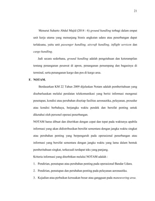 21
Menurut Suharto Abdul Majid (2014 : 6) ground handling terbagi dalam empat
unit kerja utama yang menunjang bisnis angkutan udara atau penerbangan dapat
terlaksana, yaitu unit passenger handling, aircraft handling, inflight servicen dan
cargo handling.
Jadi secara sederhana, ground handling adalah pengetahuan dan keterampilan
tentang penanganan pesawat di apron, penanganan penumpang dan bagasinya di
terminal, serta penanganan kargo dan pos di kargo area.
F. NOTAM.
Berdasarkan KM 22 Tahun 2009 dijelaskan Notam adalah pemberitahuan yang
disebarluaskan melalui peralatan telekomunikasi yang berisi informasi mengenai
penetapan, kondisi atau perubahan disetiap fasilitas aeronautika, pelayanan, prosedur
atau kondisi berbahaya, berjangka waktu pendek dan bersifat penting untuk
diketahui oleh personel operasi penerbangan.
NOTAM harus dibuat dan diteritkan dengan cepat dan tepat pada waktunya apabila
informasi yang akan didistribusikan bersifat sementara dengan jangka waktu singkat
atau perubahan penting yang berpengaruh pada operasional penerbangan atau
informasi yang bersifat sementara dengan jangka waktu yang lama dalam bentuk
pemberitahuan singkat, terkecuali terdapat teks yang panjang.
Kriteria informasi yang diterbitkan melalui NOTAM adalah :
1. Pendirian, penutupan atau perubahan penting pada operasional Bandar Udara.
2. Pendirian, penutupan dan perubahan penting pada pelayanan aeronautika.
3. Kejadian atau perbaikan kerusakan besar atau gangguan pada maneuvering area.
 