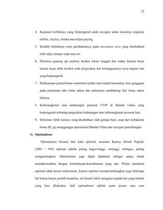 22
4. Kegiatan berbahaya yang berpengaruh pada navigasi udara misalnya kegiatan
militer, display, lomba atau terjun paying.
5. Kondisi berbahaya serta perubahannya pada movement area yang disebabkan
oleh salju, lumpur salju atau air.
6. Peristiwa gunung api meletus berikut lokasi tanggal dan waktu letusan besar
luasan awan debu berikut arah pergerakan dan ketingguannya serta bagian rute
yang berpengaruh.
7. Pelaksanaan pemeriksaan sementara ketika saat terjadi kerusakan atau gangguan
pada pelayanan lalu lintas udara dan pelayanan pendukung lalu lintas udara
lainnya.
8. Keberangkatan atau kedatangan pesawat VVIP di Bandar Udara yang
berpengaruh terhadap pergerakan kedatangan atau keberangkatan pesawat lain.
9. Informasi lebih lainnya yang disebabkan oleh gempa buni, asap dari kebakaran
hutan dll, yg mengganggu operasional Bandar Udara dan navigasi penerbangan.
G. Optimalisasi
Optimalisasi berasal dari kata optimal, menurut Kamus Ilmiah Populer
(2001 : 545) optimal adalah paling bagus/tinggi, tertinggi, terbagus, paling
menguntungkan. Optimalisasi juga dapat dipahami sebagai upaya untuk
memaksimalkan dengan keterbatasan-keterbatasan yang ada. Walau demikian
optimal tidak berarti maksimum, karena optimal mempertimbangkan juga beberapa
hal bukan hanya jumlah kuantitas, ini berarti lebih mengacu kepada hal yang terbaik
yang bisa dilakukan. Jadi optimalisasi adalah suatu proses atau cara
 