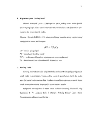 24
I. Kapasitas Apron Parking Stand
Menurut Horonjeff (2010 : 538) kapasitas apron parking stand adalah jumlah
pesawat yang dapat parkir selama interval waktu tertentu ketika ada permintaan terus
menerus dari pesawat untuk parkir.
Menurut Horonjeff (2010 : 539) untuk menghitung kapasitas apron parking stand
menggunakan rumus per hitungan :
μkNk ≥ E(Tg)Cg
μk = utilisasi gate per jam
Nk = jumlah gate (parking stand)
E(Tg) = waktu yang diharapkan untuk pesawat menggunakan gate
Cg = kapasitas dari gate digunakan oleh pesawat per jam
J. Parking Stand
Parking stand adalah suatu tempat tertentu di Bandar Udara yang dipergunakan
untuk parkir pesawat udara. Tanda parking stand di apron berupa huruf dan angka
yang berwarna kuning dengan latar belakang warna hitam yang mempunyai fungsi
untuk menunjukan nomor tempat parkir pesawat udara berada.
Pengaturan parking stand di apron sesuai standard operating procedures yang
digunakan di PT. Angkasa Pura II (Persero) Cabang Bandar Udara Halim
Perdanakusuma adalah sebagai berikut :
 