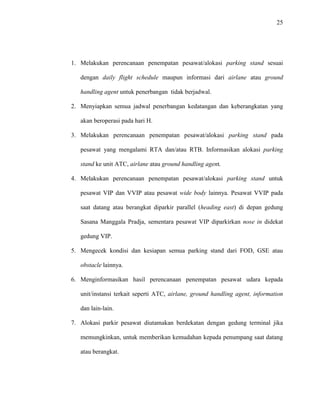 25
1. Melakukan perencanaan penempatan pesawat/alokasi parking stand sesuai
dengan daily flight schedule maupun informasi dari airlane atau ground
handling agent untuk penerbangan tidak berjadwal.
2. Menyiapkan semua jadwal penerbangan kedatangan dan keberangkatan yang
akan beroperasi pada hari H.
3. Melakukan perencanaan penempatan pesawat/alokasi parking stand pada
pesawat yang mengalami RTA dan/atau RTB. Informasikan alokasi parking
stand ke unit ATC, airlane atau ground handling agent.
4. Melakukan perencanaan penempatan pesawat/alokasi parking stand untuk
pesawat VIP dan VVIP atau pesawat wide body lainnya. Pesawat VVIP pada
saat datang atau berangkat diparkir parallel (heading east) di depan gedung
Sasana Manggala Pradja, sementara pesawat VIP diparkirkan nose in didekat
gedung VIP.
5. Mengecek kondisi dan kesiapan semua parking stand dari FOD, GSE atau
obstacle lainnya.
6. Menginformasikan hasil perencanaan penempatan pesawat udara kepada
unit/instansi terkait seperti ATC, airlane, ground handling agent, information
dan lain-lain.
7. Alokasi parkir pesawat diutamakan berdekatan dengan gedung terminal jika
memungkinkan, untuk memberikan kemudahan kepada penumpang saat datang
atau berangkat.
 