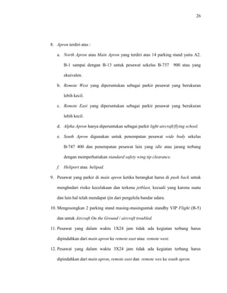 26
8. Apron terdiri atas :
a. North Apron atau Main Apron yang terdiri atas 14 parking stand yaitu A2.
B-1 sampai dengan B-13 untuk pesawat sekelas B-737 900 atau yang
ekuivalen.
b. Remote West yang diperuntukan sebagai parkir pesawat yang berukuran
lebih kecil.
c. Remote East yang diperuntukan sebagai parkir pesawat yang berukuran
lebih kecil.
d. Alpha Apron hanya diperuntukan sebagai parkir light aircraft/flying school.
e. South Apron digunakan untuk penempatan pesawat wide body sekelas
B-747 400 dan penempatan pesawat lain yang idle atau jarang terbang
dengan memperhatiakan standard safety wing tip clearance.
f. Heliport atau helipad.
9. Pesawat yang parkir di main apron ketika berangkat harus di push back untuk
menghndari risiko kecelakaan dan terkena jetblast, kecuali yang karena suatu
dan lain hal telah mendapat ijin dari pengelola bandar udara.
10. Mengosongkan 2 parking stand masing-masinguntuk standby VIP Flight (B-5)
dan untuk Aircraft On the Ground / aircraft troubled.
11. Pesawat yang dalam waktu 1X24 jam tidak ada kegiatan terbang harus
dipindahkan dari main apron ke remote east atau remote west.
12. Pesawat yang dalam waktu 3X24 jam tidak ada kegiatan terbang harus
dipindahkan dari main apron, remote east dan remote wes ke south apron.
 