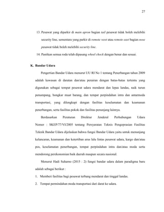 27
13. Pesawat yang diparkir di main apron bagian tail pesawat tidak boleh melebihi
security line, sementara yang parkir di remote west atau remote east bagian nose
pesawat tidak boleh melebihi security line.
14. Pastikan semua roda telah dipasang wheel chock dengan benar dan sesuai.
K. Bandar Udara
Pengertian Bandar Udara menurut UU RI No 1 tentang Penerbangan tahun 2009
adalah kawasan di daratan dan/atau perairan dengan batas-batas tertentu yang
digunakan sebagai tempat pesawat udara mendarat dan lepas landas, naik turun
penumpang, bongkar muat barang, dan tempat perpindahan intra dan antarmoda
transportasi, yang dilengkapi dengan fasilitas keselamatan dan keamanan
penerbangan, serta fasilitas pokok dan fasilitas penunjang lainnya.
Berdasarkan Peraturan Direktur Jenderal Perhubungan Udara
Nomer : SKEP/77/VI/2005 tentang Persyaratan Teknis Pengoprasian Fasilitas
Teknik Bandar Udara dijelaskan bahwa fungsi Bandar Udara yaitu untuk menunjang
kelancaran, keamanan dan ketertiban arus lalu lintas pesawat udara, kargo dan/atau
pos, keselamatan penerbangan, tempat perpindahan intra dan/atau moda serta
mendorong perekonomian baik daerah maupun secara nasional.
Menurut Hadi Suharno (2015 : 2) fungsi bandar udara dalam paradigma baru
adalah sebagai berikut :
1. Memberi fasilitas bagi pesawat terbang mendarat dan tinggal landas.
2. Tempat permindahan moda transportasi dari darat ke udara.
 