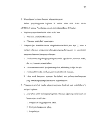 28
3. Sebagai pusat kegiatan ekonomi wilayah dan pusat.
Dalam penyelenggaraan kegiatan di bandar udara telah diatur dalam
UU RI No 1 tentang Penerbangan seperti disebutkan di Pasal 232 yaitu :
1. Kegiatan pengusahaan bandar udara terdiri atas:
a. Pelayanan jasa kebandarudaraan.
b. Pelayanan jasa terkait bandar udara.
2. Pelayanan jasa kebandarudaraan sebagaimana dimaksud pada ayat (1) huruf a
meliputi pelayanan jasa pesawat udara, penumpang, barang, dan pos yang terdiri
atas penyediaan dan/atau pengembangan :
a. Fasilitas untuk kegiatan pelayanan pendaratan, lepas landas, manuver, parkir,
dan penyimpanan pesawat udara.
b. Fasilitas terminal untuk pelayanan angkutan penumpang, kargo, dan pos.
c. Fasilitas elektronika, listrik, air, dan instalasi limbah buangan.
d. Lahan untuk bangunan, lapangan, dan industri serta gedung atau bangunan
yang berhubungan dengan kelancaran angkutan udara.
3. Pelayanan jasa terkait bandar udara sebagaimana dimaksud pada ayat (1) huruf b
meliputi kegiatan :
a. Jasa terkait untuk menunjang kegiatan pelayanan operasi pesawat udara di
bandar udara, terdiri atas :
1) Penyediaan hanggar pesawat udara.
2) Perbengkelan pesawat udara.
3) Pergudangan.
 