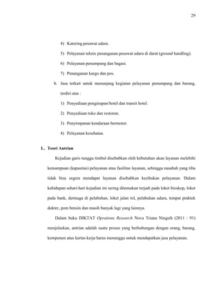29
4) Katering pesawat udara.
5) Pelayanan teknis penanganan pesawat udara di darat (ground handling).
6) Pelayanan penumpang dan bagasi.
7) Penanganan kargo dan pos.
b. Jasa terkait untuk menunjang kegiatan pelayanan penumpang dan barang,
terdiri atas :
1) Penyediaan penginapan/hotel dan transit hotel.
2) Penyediaan toko dan restoran.
3) Penyimpanan kendaraan bermotor.
4) Pelayanan kesehatan.
L. Teori Antrian
Kejadian garis tunggu timbul disebabkan oleh kebutuhan akan layanan melebihi
kemampuan (kapasitas) pelayanan atau fasilitas layanan, sehingga nasabah yang tiba
tidak bisa segera mendapat layanan disebabkan kesibukan pelayanan. Dalam
kehidupan sehari-hari kejadian ini sering ditemukan terjadi pada loket bioskop, loket
pada bank, dermaga di pelabuhan, loket jalan tol, pelabuhan udara, tempat praktek
dokter, pom bensin dan masih banyak lagi yang lainnya.
Dalam buku DIKTAT Oprations Research Nova Triana Ningsih (2011 : 91)
menjelaskan, antrian adalah suatu proses yang berhubungan dengan orang, barang,
komponen atau kertas kerja harus menunggu untuk mendapatkan jasa pelayanan.
 