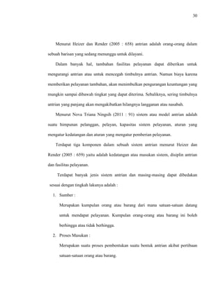 30
Menurut Heizer dan Render (2005 : 658) antrian adalah orang-orang dalam
sebuah barisan yang sedang menunggu untuk dilayani.
Dalam banyak hal, tambahan fasilitas pelayanan dapat diberikan untuk
mengurangi antrian atau untuk mencegah timbulnya antrian. Namun biaya karena
memberikan pelayanan tambahan, akan menimbulkan pengurangan keuntungan yang
mungkin sampai dibawah tingkat yang dapat diterima. Sebaliknya, sering timbulnya
antrian yang panjang akan mengakibatkan hilangnya langganan atau nasabah.
Menurut Nova Triana Ningsih (2011 : 91) sistem atau model antrian adalah
suatu himpunan pelanggan, pelayan, kapasitas sistem pelayanan, aturan yang
mengatur kedatangan dan aturan yang mengatur pemberian pelayanan.
Terdapat tiga komponen dalam sebuah sistem antrian menurut Heizer dan
Render (2005 : 659) yaitu adalah kedatangan atau masukan sistem, disiplin antrian
dan fasilitas pelayanan.
Terdapat banyak jenis sistem antrian dan masing-masing dapat dibedakan
sesuai dengan tingkah lakunya adalah :
1. Sumber :
Merupakan kumpulan orang atau barang dari mana satuan-satuan datang
untuk mendapat pelayanan. Kumpulan orang-orang atau barang ini boleh
berhingga atau tidak berhingga.
2. Proses Masukan :
Merupakan suatu proses pembentukan suatu bentuk antrian akibat pertibaan
satuan-satuan orang atau barang.
 