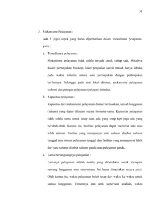 31
3. Mekanisme Pelayanan :
Ada 3 (tiga) aspek yang harus diperhatikan dalam mekanisme pelayanan,
yaitu :
a. Tersedianya pelayanan :
Mekanisme pelayanan tidak selalu terseda untuk setiap saat. Misalnya
dalam pertunjukan bioskop, loket penjualan karcis masuk hanya dibuka
pada waktu tertentu antara satu pertunjukan dengan pertunjukan
berikutnya. Sehingga pada saat loket ditutup, mekanisme pelayanan
terhenti dan petugas pelayanan (pelayan) istirahat.
b. Kapasitas pelayanan :
Kapasitas dari mekanisme pelayanan diukur berdasakan jumlah langganan
(satuan) yang dapat dilayani secara bersama-sama. Kapasitas pelayanan
tidak selalu sama untuk setap saat, ada yang tetap tapi juga ada yang
berubah-ubah. Karena itu, fasilitas pelayanan dapat memiliki satu atau
lebih saluran. Fasilias yang mempunyai satu saluran disebut saluran
tunggal atau sistem pelayanan tunggal dan fasilitas yang mempunyai lebih
dari satu saluran disebut saluran ganda atau pelayanan ganda.
c. Lama berlangsungnya pelayanan :
Lamanya pelayanan adalah waktu yang dibutuhkan untuk melayani
seorang langganan atau satu-satuan. Ini harus dinyatakan secara pasti.
Oleh karena itu, waktu pelayanan boleh tetap dari waktu ke waktu untuk
semua langganan. Umumnya dan untk keperluan analisis, waktu
 