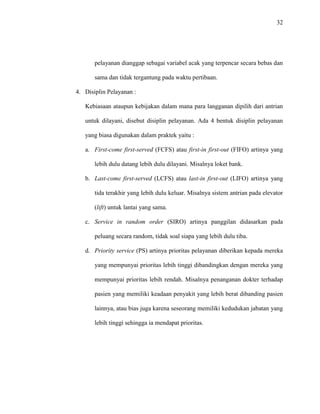 32
pelayanan dianggap sebagai variabel acak yang terpencar secara bebas dan
sama dan tidak tergantung pada waktu pertibaan.
4. Disiplin Pelayanan :
Kebiasaan ataupun kebijakan dalam mana para langganan dipilih dari antrian
untuk dilayani, disebut disiplin pelayanan. Ada 4 bentuk disiplin pelayanan
yang biasa digunakan dalam praktek yaitu :
a. First-come first-served (FCFS) atau first-in first-out (FIFO) artinya yang
lebih dulu datang lebih dulu dilayani. Misalnya loket bank.
b. Last-come first-served (LCFS) atau last-in first-out (LIFO) artinya yang
tida terakhir yang lebih dulu keluar. Misalnya sistem antrian pada elevator
(lift) untuk lantai yang sama.
c. Service in random order (SIRO) artinya panggilan didasarkan pada
peluang secara random, tidak soal siapa yang lebih dulu tiba.
d. Priority service (PS) artinya prioritas pelayanan diberikan kepada mereka
yang mempunyai prioritas lebih tinggi dibandingkan dengan mereka yang
mempunyai prioritas lebih rendah. Misalnya penanganan dokter terhadap
pasien yang memiliki keadaan penyakit yang lebih berat dibanding pasien
lainnya, atau bias juga karena seseorang memiliki kedudukan jabatan yang
lebih tinggi sehingga ia mendapat prioritas.
 