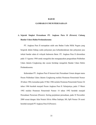 33
BAB III
GAMBARAN UMUM PERUSAHAAN
A. Sejarah Singkat Perusahaan PT. Angkasa Pura II (Persero) Cabang
Bandar Udara Halim Perdanakusuma
PT. Angkasa Pura II merupakan salah satu Badan Usaha Milik Negara yang
bergerak dalam bidang usaha pelayanan jasa kebandarudaraan dan pelayanan jasa
terkait bandar udara di wilayah Indonesia Barat. PT. Angkasa Pura II diresmikan
pada 13 Agustus 1984 untuk mengelola dan mengupayakan pengusahaan Pelabuhan
Udara Jakarta Cengkareng dan secara bertahap mengelola Bandar Udara Halim
Perdanakusuma.
Keberadaan PT. Angkasa Pura II berawal dari Perusahaan Umum dengan nama
Perum Pelabuhan Udara Jakarta Cengkareng melalui Peraturan Pemerintah Nomor
20 tahun 1984, kemudian pada 19 Mei 1986 melalui Peraturan Pemerintah Nomor 26
tahun 1986 berubah menjadi Perum Angkasa Pura II. Selanjutnya, pada 17 Maret
1992 melalui Peraturan Pemerintah Nomor 14 tahun 1992 berubah menjadi
Perusahaan Perseroan (Persero). Seiring perjalanan perusahaan, pada 18 November
2008 sesuai dengan Akta Notaris Silvia Abbas Sudrajat, SH, SpN Nomor 38 resmi
berubah menjadi PT Angkasa Pura II (Persero).
 