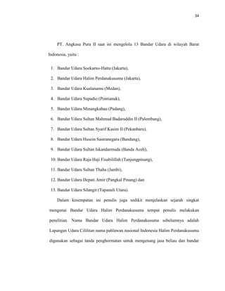 34
PT. Angkasa Pura II saat ini mengelola 13 Bandar Udara di wilayah Barat
Indonesia, yaitu :
1. Bandar Udara Soekarno-Hatta (Jakarta),
2. Bandar Udara Halim Perdanakusuma (Jakarta),
3. Bandar Udara Kualanamu (Medan),
4. Bandar Udara Supadio (Pontianak),
5. Bandar Udara Minangkabau (Padang),
6. Bandar Udara Sultan Mahmud Badaruddin II (Palembang),
7. Bandar Udara Sultan Syarif Kasim II (Pekanbaru),
8. Bandar Udara Husein Sastranegara (Bandung),
9. Bandar Udara Sultan Iskandarmuda (Banda Aceh),
10. Bandar Udara Raja Haji Fisabilillah (Tanjungpinang),
11. Bandar Udara Sultan Thaha (Jambi),
12. Bandar Udara Depati Amir (Pangkal Pinang) dan
13. Bandar Udara Silangit (Tapanuli Utara).
Dalam kesempatan ini penulis juga sedikit menjelaskan sejarah singkat
mengenai Bandar Udara Halim Perdanakusuma tempat penulis melakukan
penelitian. Nama Bandar Udara Halim Perdanakusuma sebelumnya adalah
Lapangan Udara Cililitan nama pahlawan nasional Indonesia Halim Perdanakusuma
digunakan sebagai tanda penghormatan untuk mengenang jasa beliau dan bandar
 
