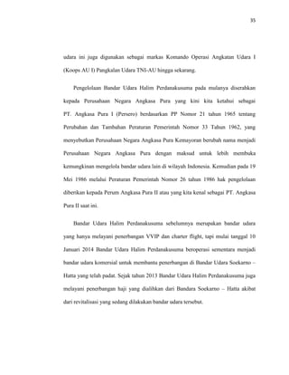 35
udara ini juga digunakan sebagai markas Komando Operasi Angkatan Udara I
(Koops AU I) Pangkalan Udara TNI-AU hingga sekarang.
Pengelolaan Bandar Udara Halim Perdanakusuma pada mulanya diserahkan
kepada Perusahaan Negara Angkasa Pura yang kini kita ketahui sebagai
PT. Angkasa Pura I (Persero) berdasarkan PP Nomor 21 tahun 1965 tentang
Perubahan dan Tambahan Peraturan Pemerintah Nomor 33 Tahun 1962, yang
menyebutkan Perusahaan Negara Angkasa Pura Kemayoran berubah nama menjadi
Perusahaan Negara Angkasa Pura dengan maksud untuk lebih membuka
kemungkinan mengelola bandar udara lain di wilayah Indonesia. Kemudian pada 19
Mei 1986 melalui Peraturan Pemerintah Nomor 26 tahun 1986 hak pengelolaan
diberikan kepada Perum Angkasa Pura II atau yang kita kenal sebagai PT. Angkasa
Pura II saat ini.
Bandar Udara Halim Perdanakusuma sebelumnya merupakan bandar udara
yang hanya melayani penerbangan VVIP dan charter flight, tapi mulai tanggal 10
Januari 2014 Bandar Udara Halim Perdanakusuma beroperasi sementara menjadi
bandar udara komersial untuk membantu penerbangan di Bandar Udara Soekarno –
Hatta yang telah padat. Sejak tahun 2013 Bandar Udara Halim Perdanakusuma juga
melayani penerbangan haji yang dialihkan dari Bandara Soekarno – Hatta akibat
dari revitalisasi yang sedang dilakukan bandar udara tersebut.
 