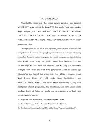 iv
KATA PENGANTAR
Alhamdullilah, segala puji dan syukur penulis panjatkan atas kehadirat
ALLAH SWT berkat rahmat dan kuasa-NYA lah penulis dapat menyelesaikan
skripsi dengan judul “OPTIMALISASI PARKING STAND TERHADAP
KAPASITAS APRON PADA SAAT JAM SIBUK DI BANDAR UDARA HALIM
PERDANAKUSUMA PT ANGKASA PURA II (PERSERO) PADA TAHUN 2015”
dengan tepat waktu.
Dalam penulisan skripsi ini, penulis ingin menyampaikan rasa terimakasih dari
adanya bantuan dari semua pihak yang banyak memberikan masukan-masukan yang
bermanfaat. Untuk itu dalam kesempatan ini penulis mengucapkan banyak terima
kasih kepada kedua orang tua penulis Bapak Heru Setiawan, S.H. dan
Ibu Sri Rahayu, S.E. serta Mbak Astaris Pranisia Dewi, S.E. yang telah memberikan
dukungan secara moral dan moril dalam penyelesaian skripsi ini. Penulis juga
menghaturkan rasa hormat dan terima kasih yang sebesar - besarnya kepada
Bapak Roswan Kasim, SE, MM. selaku Dosen Pembimbing I dan
Bapak Alit Sodikin, AMTrU, MM. selaku Dosen Pembimbing II, yang telah
memberikan petunjuk, pengalaman, ilmu pengetahuan, saran serta nasehat selama
penulisan skripsi ini. Selain itu, penulis juga mengucapkan terima kasih yang
sebesar - besarnya kepada :
1. Bapak Dr. Tjuk Sukardiman, selaku Ketua STMT Trisakti.
2. Ibu Yuliantini, AMtrU, MM. selaku Waket I STMT Trisakti.
3. Ibu Sarinah Sihombing, S.Sos, MM. selaku Ketua Program Pendidikan S1.
 