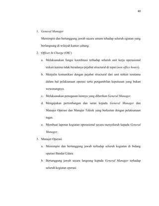 40
1. General Manager
Memimpin dan bertanggung jawab secara umum tehadap seluruh egiatan yang
berlangsung di wilayah kantor cabang.
2. Officer In Charge (OIC)
a. Melaksanakan fungsi koordinasi terhadap seluruh unit kerja operasional
terkait karena tidak beradanya pejabat structural di tepat (non office hours).
b. Menjalin komunikasi dengan pejabat structural dari unit terkait terutama
dalam hal pelaksanaan operasi serta pengambilan keputusan yang bukan
wewenangnya.
c. Melaksanakan penugasan lainnya yang diberikan General Manager.
d. Mengajukan pertimbangan dan saran kepada General Manager dan
Manajer Operasi dan Manajer Teknik yang berkaitan dengan pelaksanaan
tugas.
e. Membuat laporan kegiatan operasional secara menyeluruh kepada General
Manager.
3. Manajer Operasi
a. Memimpin dan bertanggung jawab terhadap seluruh kegiatan di bidang
operasi Bandar Udara.
b. Bertanggung jawab secara langsung kepada General Manager terhadap
seluruh kegiatan operasi.
 