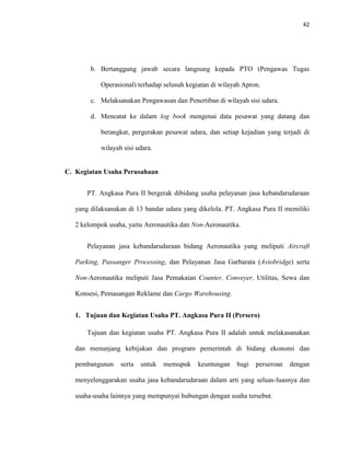 42
b. Bertanggung jawab secara langsung kepada PTO (Pengawas Tugas
Operasional) terhadap selusuh kegiatan di wilayah Apron.
c. Melaksanakan Pengawasan dan Penertiban di wilayah sisi udara.
d. Mencatat ke dalam log book mengenai data pesawat yang datang dan
berangkat, pergerakan pesawat udara, dan setiap kejadian yang terjadi di
wilayah sisi udara.
C. Kegiatan Usaha Perusahaan
PT. Angkasa Pura II bergerak dibidang usaha pelayanan jasa kebandarudaraan
yang dilaksanakan di 13 bandar udara yang dikelola. PT. Angkasa Pura II memiliki
2 kelompok usaha, yaitu Aeronautika dan Non-Aeronautika.
Pelayanan jasa kebandarudaraan bidang Aeronautika yang meliputi Aircraft
Parking, Passanger Processing, dan Pelayanan Jasa Garbarata (Aviobridge) serta
Non-Aeronautika meliputi Jasa Pemakaian Counter, Conveyer, Utilitas, Sewa dan
Konsesi, Pemasangan Reklame dan Cargo Warehousing.
1. Tujuan dan Kegiatan Usaha PT. Angkasa Pura II (Persero)
Tujuan dan kegiatan usaha PT. Angkasa Pura II adalah untuk melakasanakan
dan menunjang kebijakan dan program pemerintah di bidang ekonomi dan
pembangunan serta untuk memupuk keuntungan bagi perseroan dengan
menyelenggarakan usaha jasa kebandarudaraan dalam arti yang seluas-luasnya dan
usaha-usaha lainnya yang mempunyai hubungan dengan usaha tersebut.
 