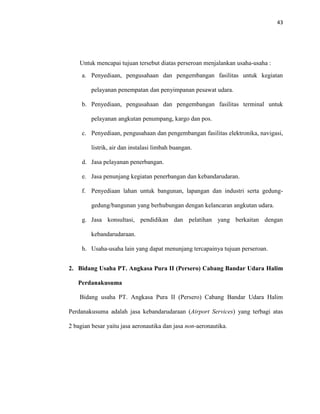 43
Untuk mencapai tujuan tersebut diatas perseroan menjalankan usaha-usaha :
a. Penyediaan, pengusahaan dan pengembangan fasilitas untuk kegiatan
pelayanan penempatan dan penyimpanan pesawat udara.
b. Penyediaan, pengusahaan dan pengembangan fasilitas terminal untuk
pelayanan angkutan penumpang, kargo dan pos.
c. Penyediaan, pengusahaan dan pengembangan fasilitas elektronika, navigasi,
listrik, air dan instalasi limbah buangan.
d. Jasa pelayanan penerbangan.
e. Jasa penunjang kegiatan penerbangan dan kebandarudaran.
f. Penyediaan lahan untuk bangunan, lapangan dan industri serta gedung-
gedung/bangunan yang berhubungan dengan kelancaran angkutan udara.
g. Jasa konsultasi, pendidikan dan pelatihan yang berkaitan dengan
kebandarudaraan.
h. Usaha-usaha lain yang dapat menunjang tercapainya tujuan perseroan.
2. Bidang Usaha PT. Angkasa Pura II (Persero) Cabang Bandar Udara Halim
Perdanakusuma
Bidang usaha PT. Angkasa Pura II (Persero) Cabang Bandar Udara Halim
Perdanakusuma adalah jasa kebandarudaraan (Airport Services) yang terbagi atas
2 bagian besar yaitu jasa aeronautika dan jasa non-aeronautika.
 