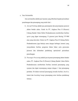 44
a. Jasa Aeronautika
Jasa aeronautika adalah jasa layanan yang diberikan kepada perusahaan
penerbangan dan penumpang yang terdiri dari :
1) Aircraft Parking adalah jasa penempatan dan penyimpanan pesawat
dalam bandar udara. Untuk itu PT. Angkasa Pura II (Persero)
Cabang Bandar Udara Halim Perdanakusuma memberikan fasilitas
apron yang dapat menampung 13 pesawat jenis Boeing 737-900
atau yang ekuivalen. Selain itu PT. Angkasa Pura II Cabang Halim
Perdanakusuma juga bekerja sama dengan berbagai instansi yang
menyediakan fasilitas pengisian bahan bakar serta perawatan
pesawat dan kebutuhan pendukung operasional perusahaan
penerbangan.
2) Passanger Processing adalah jasa layanan penumpang dalam bandar
udara, PT. Angkasa Pura II (Persero) Cabang Bandar Udara Halim
Perdanakusuma memberikan fasilitas terminal penumpang yang
nyaman dan dapat menampung sampai dengan 1 Juta penumpang
pertahun. Di dalam terminal penumpang tersedia fasilitas check-in,
transit dan boarding lounge penumpang serta fasilitas pendukung
lainnya.
 