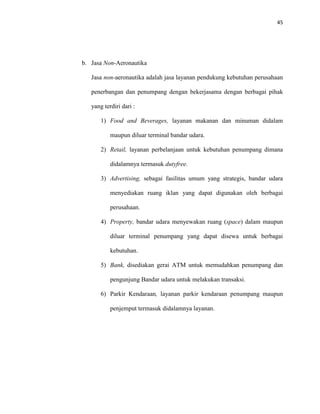 45
b. Jasa Non-Aeronautika
Jasa non-aeronautika adalah jasa layanan pendukung kebutuhan perusahaan
penerbangan dan penumpang dengan bekerjasama dengan berbagai pihak
yang terdiri dari :
1) Food and Beverages, layanan makanan dan minuman didalam
maupun diluar terminal bandar udara.
2) Retail, layanan perbelanjaan untuk kebutuhan penumpang dimana
didalamnya termasuk dutyfree.
3) Advertising, sebagai fasilitas umum yang strategis, bandar udara
menyediakan ruang iklan yang dapat digunakan oleh berbagai
perusahaan.
4) Property, bandar udara menyewakan ruang (space) dalam maupun
diluar terminal penumpang yang dapat disewa untuk berbagai
kebutuhan.
5) Bank, disediakan gerai ATM untuk memudahkan penumpang dan
pengunjung Bandar udara untuk melakukan transaksi.
6) Parkir Kendaraan, layanan parkir kendaraan penumpang maupun
penjemput termasuk didalamnya layanan.
 